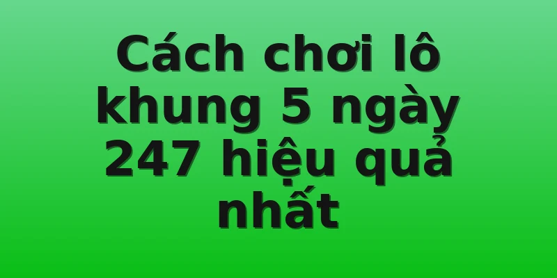 Cách chơi lô khung 5 ngày 247 hiệu quả nhất