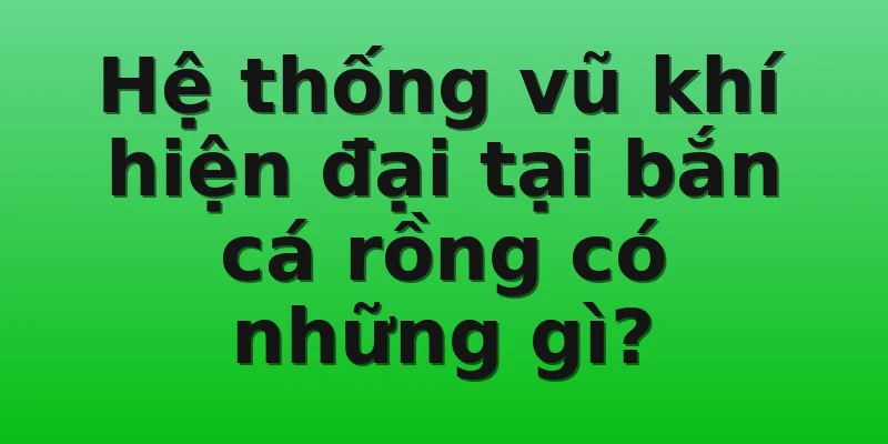 Hệ thống vũ khí hiện đại tại bắn cá rồng có những gì?