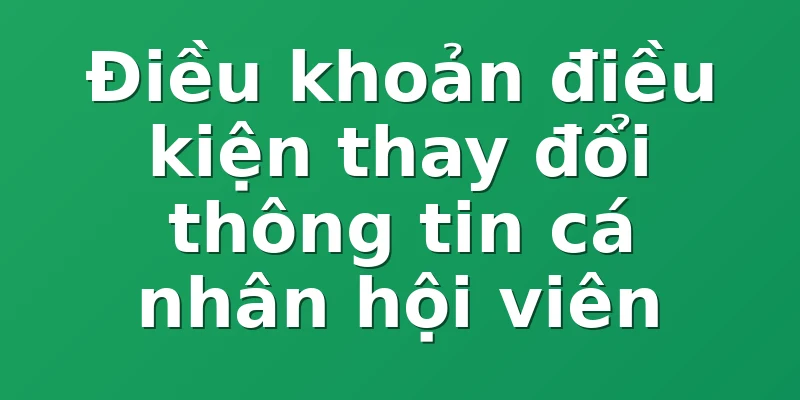 Điều khoản điều kiện thay đổi thông tin cá nhân hội viên