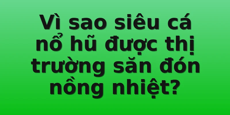 Vì sao siêu cá nổ hũ được thị trường săn đón nồng nhiệt?