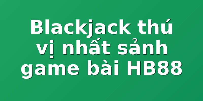 Blackjack thú vị nhất sảnh game bài HB88