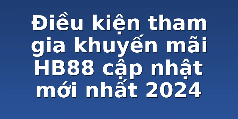 Điều kiện tham gia khuyến mãi HB88 cập nhật mới nhất 2024